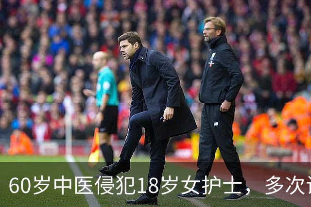 60岁中医侵犯18岁女护士，多次试探后下手，事后反咬“你情我愿”